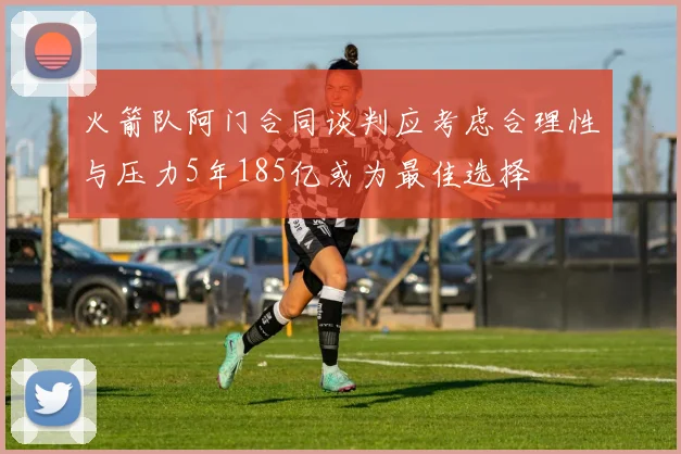 火箭队阿门合同谈判应考虑合理性与压力5年185亿或为最佳选择