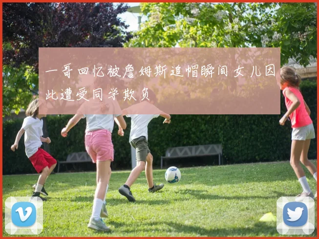 一哥回忆被詹姆斯追帽瞬间女儿因此遭受同学欺负