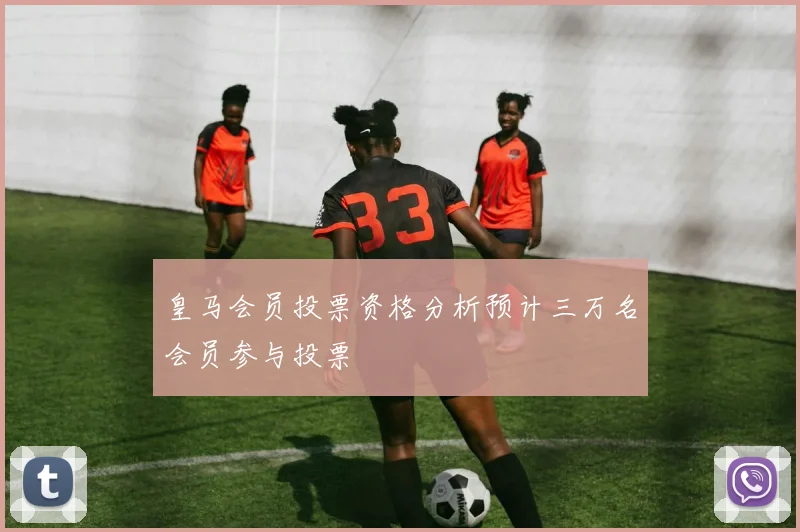 皇马会员投票资格分析预计三万名会员参与投票