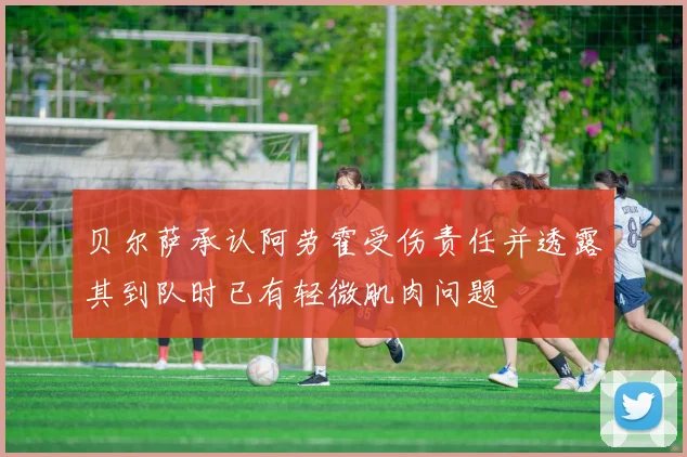 贝尔萨承认阿劳霍受伤责任并透露其到队时已有轻微肌肉问题
