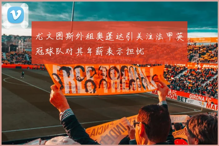 尤文图斯外租奥蓬达引关注法甲英冠球队对其年薪表示担忧