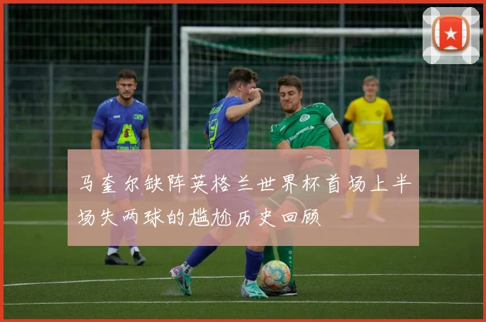 马奎尔缺阵英格兰世界杯首场上半场失两球的尴尬历史回顾