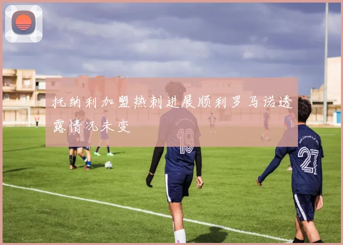 托纳利加盟热刺进展顺利罗马诺透露情况未变