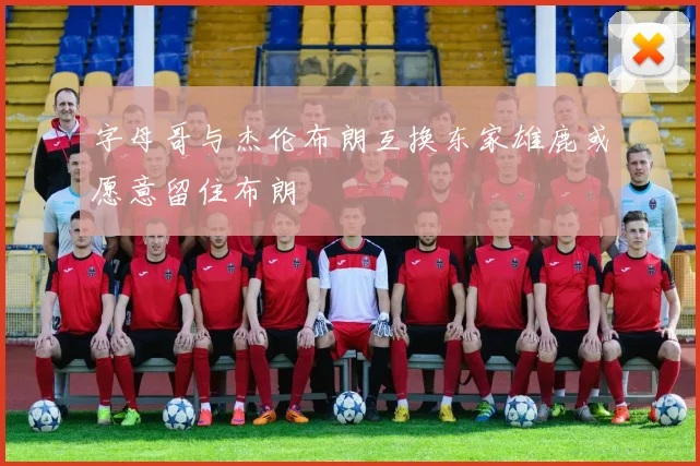字母哥与杰伦布朗互换东家雄鹿或愿意留住布朗