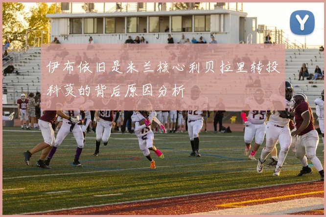 伊布依旧是米兰核心利贝拉里转投科莫的背后原因分析