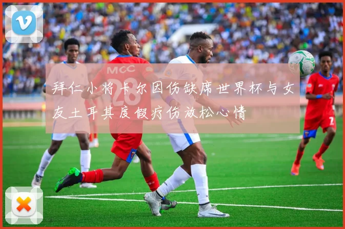 拜仁小将卡尔因伤缺席世界杯与女友土耳其度假疗伤放松心情
